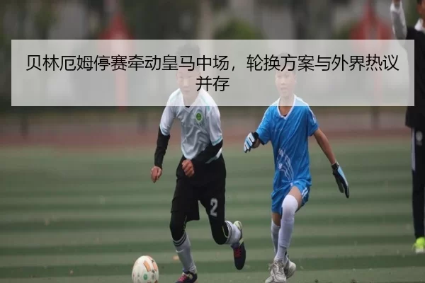 贝林厄姆停赛牵动皇马中场，轮换方案与外界热议并存 - leyu